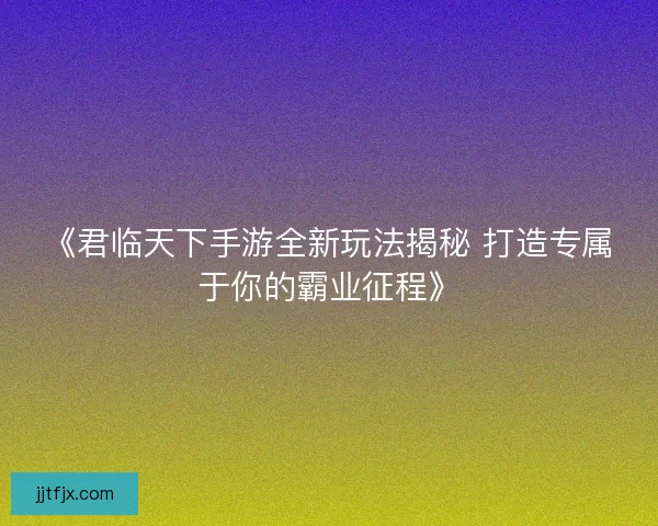 《君临天下手游全新玩法揭秘 打造专属于你的霸业征程》