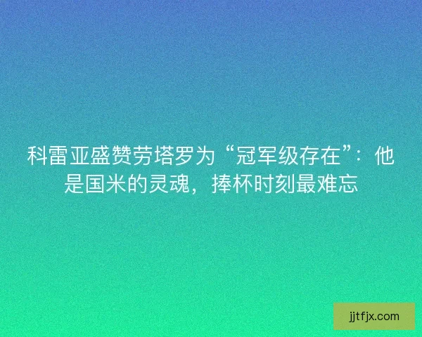 科雷亚盛赞劳塔罗为 “冠军级存在”：他是国米的灵魂，捧杯时刻最难忘