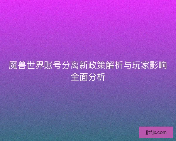 魔兽世界账号分离新政策解析与玩家影响全面分析