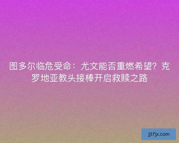 图多尔临危受命：尤文能否重燃希望？克罗地亚教头接棒开启救赎之路