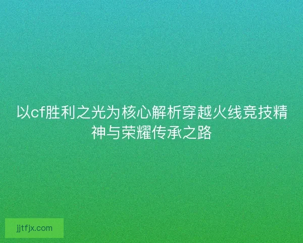 以cf胜利之光为核心解析穿越火线竞技精神与荣耀传承之路