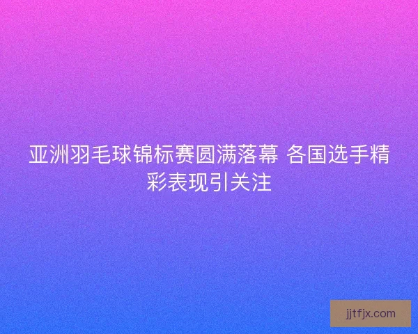 亚洲羽毛球锦标赛圆满落幕 各国选手精彩表现引关注