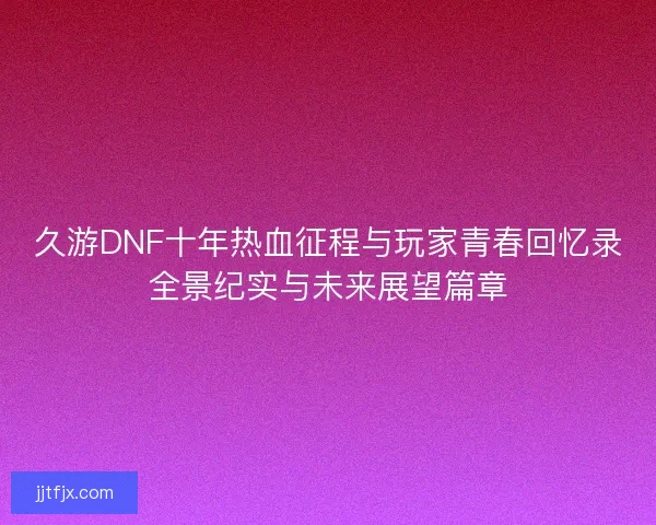 久游DNF十年热血征程与玩家青春回忆录全景纪实与未来展望篇章