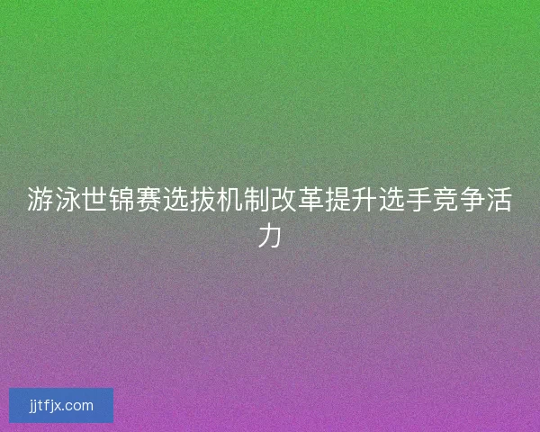 游泳世锦赛选拔机制改革提升选手竞争活力