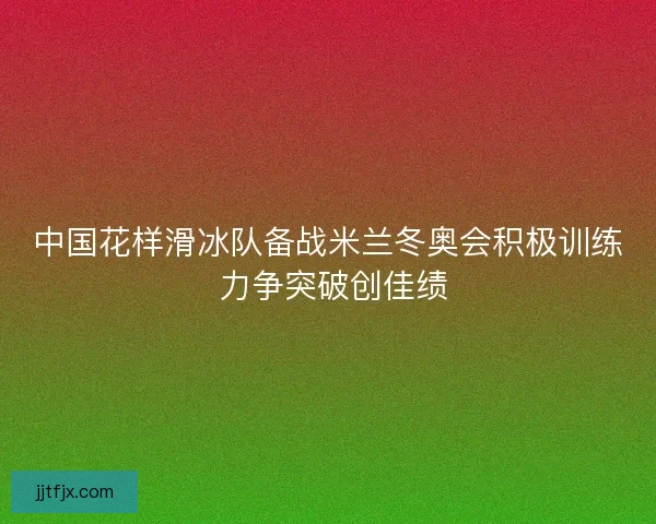 中国花样滑冰队备战米兰冬奥会积极训练 力争突破创佳绩