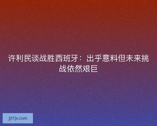 许利民谈战胜西班牙：出乎意料但未来挑战依然艰巨