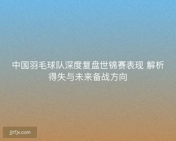 中国羽毛球队深度复盘世锦赛表现 解析得失与未来备战方向